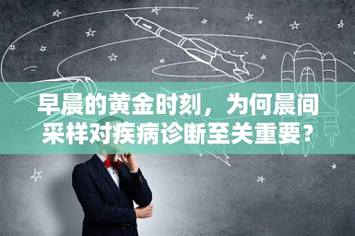 早晨的黄金时刻，为何晨间采样对疾病诊断至关重要？