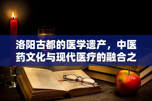 洛阳古都的医学遗产，中医药文化与现代医疗的融合之路