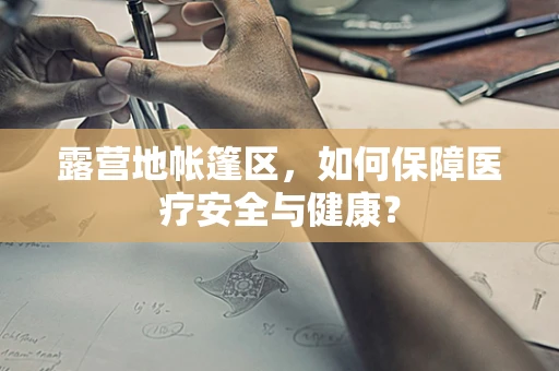 露营地帐篷区，如何保障医疗安全与健康？