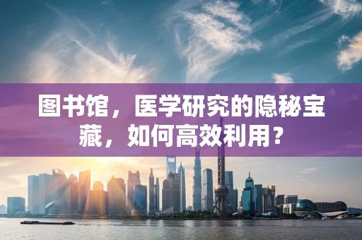 图书馆，医学研究的隐秘宝藏，如何高效利用？