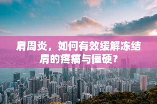 肩周炎，如何有效缓解冻结肩的疼痛与僵硬？