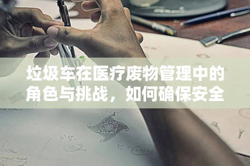 垃圾车在医疗废物管理中的角色与挑战，如何确保安全高效的处理？