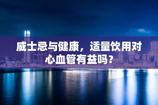 威士忌与健康，适量饮用对心血管有益吗？