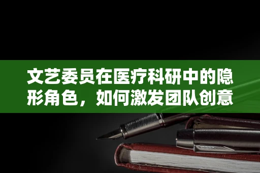 文艺委员在医疗科研中的隐形角色，如何激发团队创意与凝聚力？