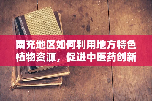 南充地区如何利用地方特色植物资源，促进中医药创新研究？