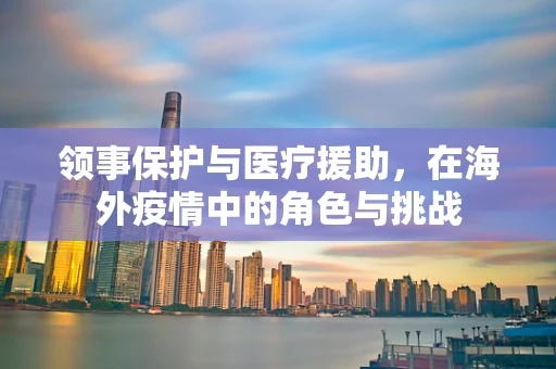 领事保护与医疗援助，在海外疫情中的角色与挑战