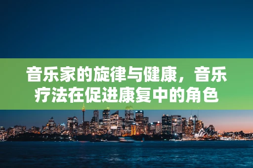 音乐家的旋律与健康，音乐疗法在促进康复中的角色