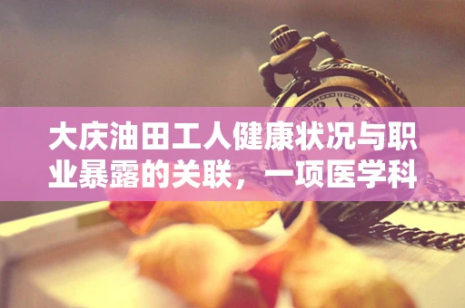 大庆油田工人健康状况与职业暴露的关联，一项医学科研的探索