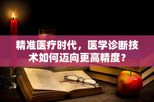 精准医疗时代，医学诊断技术如何迈向更高精度？