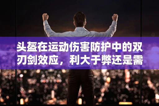 头盔在运动伤害防护中的双刃剑效应，利大于弊还是需谨慎考量？