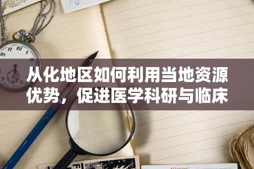 从化地区如何利用当地资源优势，促进医学科研与临床实践的融合发展？