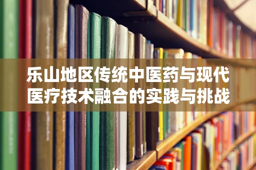 乐山地区传统中医药与现代医疗技术融合的实践与挑战