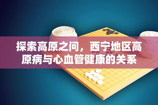 探索高原之问，西宁地区高原病与心血管健康的关系