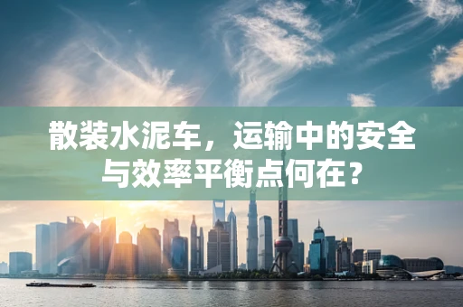 散装水泥车，运输中的安全与效率平衡点何在？