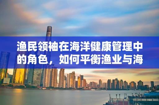 渔民领袖在海洋健康管理中的角色，如何平衡渔业与海洋生态的双重挑战？