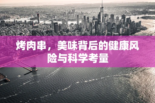 烤肉串，美味背后的健康风险与科学考量