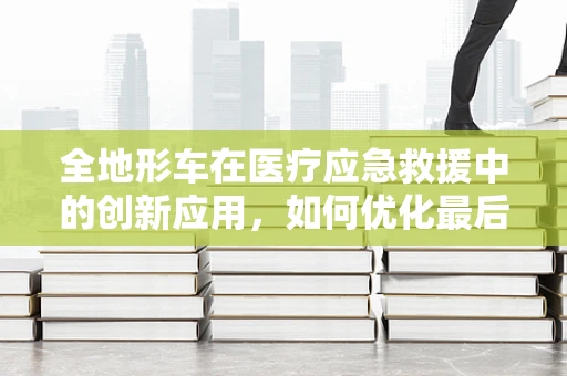 全地形车在医疗应急救援中的创新应用，如何优化最后一公里的救援效率？
