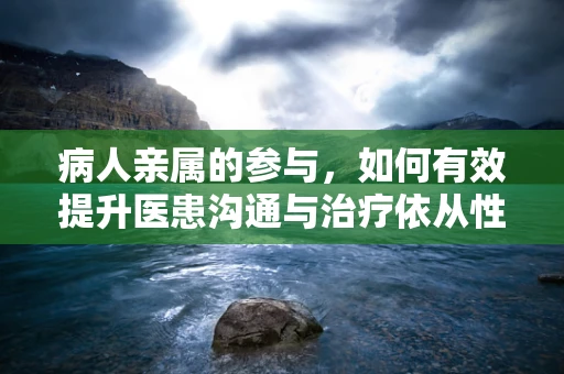 病人亲属的参与，如何有效提升医患沟通与治疗依从性？