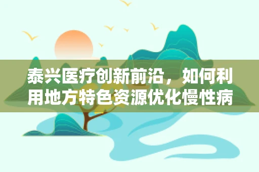 泰兴医疗创新前沿，如何利用地方特色资源优化慢性病管理？