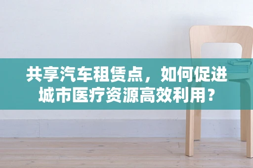 共享汽车租赁点，如何促进城市医疗资源高效利用？