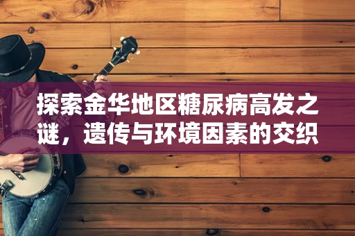 探索金华地区糖尿病高发之谜，遗传与环境因素的交织