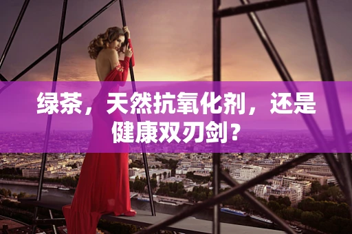 绿茶，天然抗氧化剂，还是健康双刃剑？
