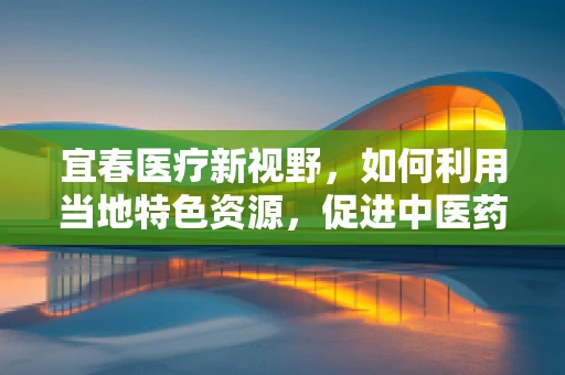 宜春医疗新视野，如何利用当地特色资源，促进中医药创新发展？