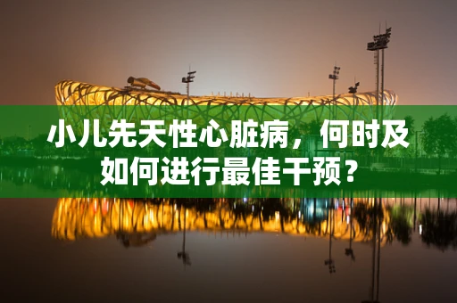 小儿先天性心脏病，何时及如何进行最佳干预？