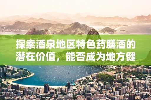 探索酒泉地区特色药膳酒的潜在价值，能否成为地方健康新名片？