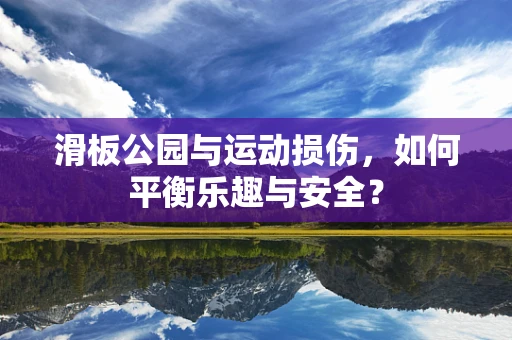 滑板公园与运动损伤，如何平衡乐趣与安全？
