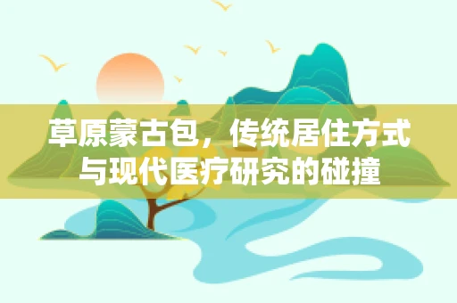 草原蒙古包，传统居住方式与现代医疗研究的碰撞