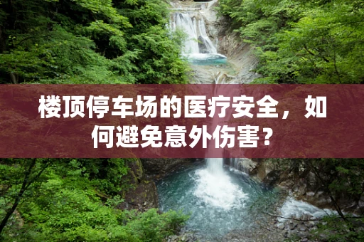 楼顶停车场的医疗安全，如何避免意外伤害？