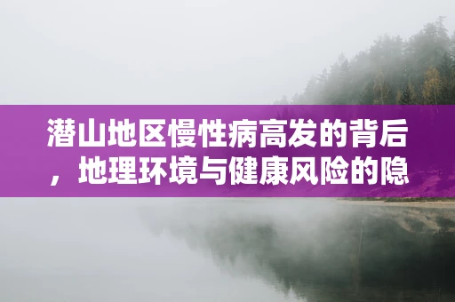 潜山地区慢性病高发的背后，地理环境与健康风险的隐秘联系？