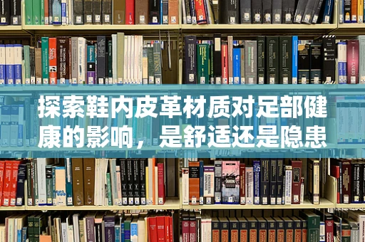 探索鞋内皮革材质对足部健康的影响，是舒适还是隐患？