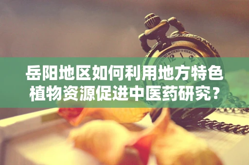 岳阳地区如何利用地方特色植物资源促进中医药研究？