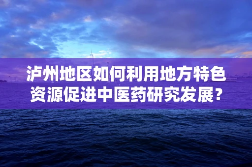 泸州地区如何利用地方特色资源促进中医药研究发展？