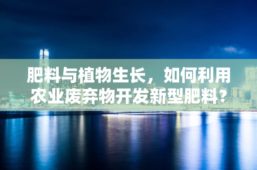肥料与植物生长，如何利用农业废弃物开发新型肥料？