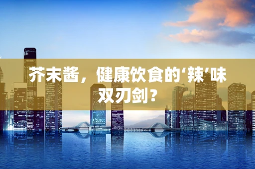 芥末酱，健康饮食的‘辣’味双刃剑？