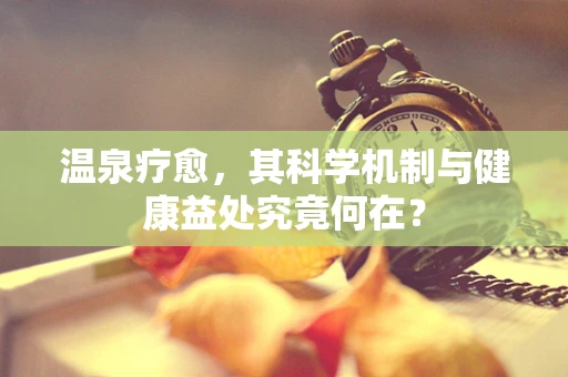温泉疗愈，其科学机制与健康益处究竟何在？