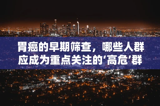 胃癌的早期筛查，哪些人群应成为重点关注的‘高危’群体？