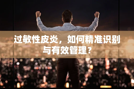 过敏性皮炎，如何精准识别与有效管理？