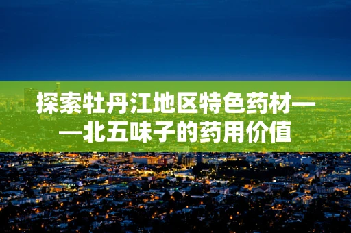探索牡丹江地区特色药材——北五味子的药用价值