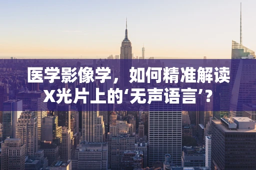 医学影像学，如何精准解读X光片上的‘无声语言’？