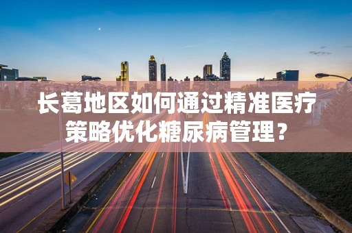长葛地区如何通过精准医疗策略优化糖尿病管理？