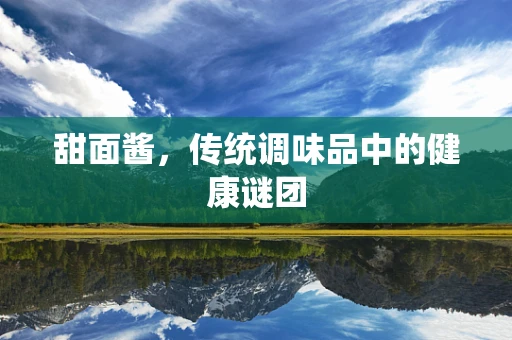 甜面酱，传统调味品中的健康谜团