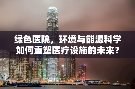 绿色医院，环境与能源科学如何重塑医疗设施的未来？