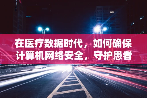在医疗数据时代，如何确保计算机网络安全，守护患者隐私？