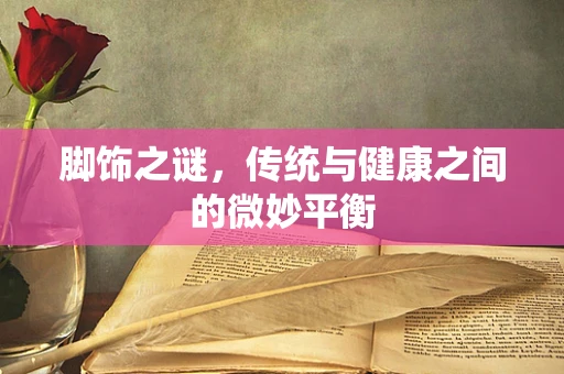 脚饰之谜，传统与健康之间的微妙平衡