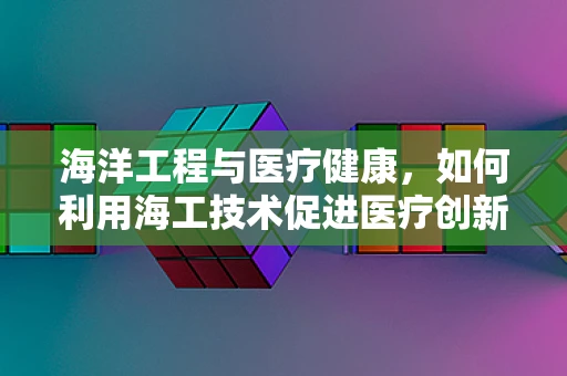 海洋工程与医疗健康，如何利用海工技术促进医疗创新？