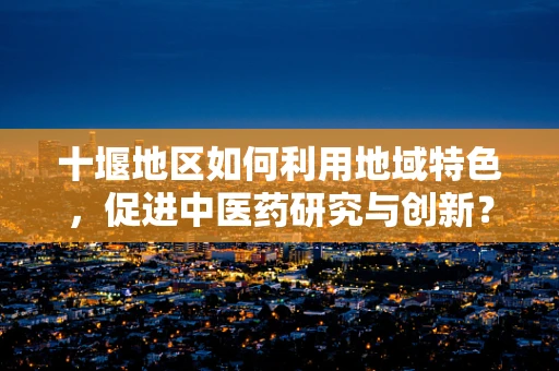 十堰地区如何利用地域特色，促进中医药研究与创新？